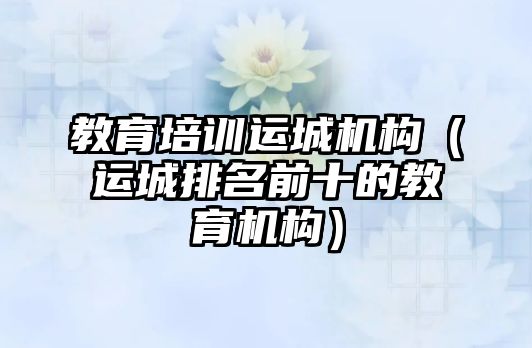 教育培訓(xùn)運城機(jī)構(gòu)（運城排名前十的教育機(jī)構(gòu)）