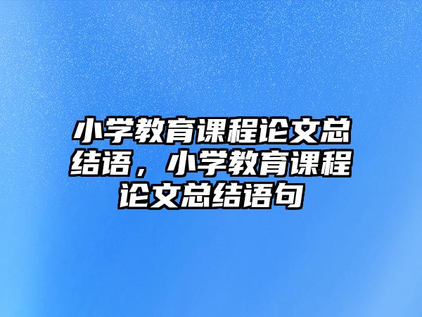 小學(xué)教育課程論文總結(jié)語，小學(xué)教育課程論文總結(jié)語句