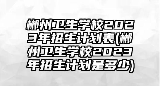 郴州衛(wèi)生學(xué)校2023年招生計(jì)劃表(郴州衛(wèi)生學(xué)校2023年招生計(jì)劃是多少)