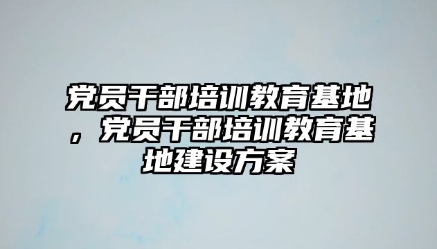 黨員干部培訓(xùn)教育基地，黨員干部培訓(xùn)教育基地建設(shè)方案