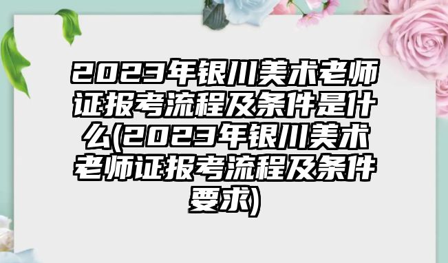 2023年銀川美術(shù)老師證報(bào)考流程及條件是什么(2023年銀川美術(shù)老師證報(bào)考流程及條件要求)