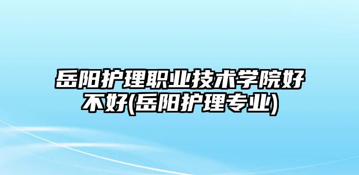 岳陽護(hù)理職業(yè)技術(shù)學(xué)院好不好(岳陽護(hù)理專業(yè))