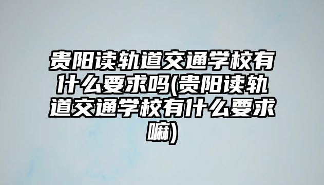 貴陽讀軌道交通學校有什么要求嗎(貴陽讀軌道交通學校有什么要求嘛)