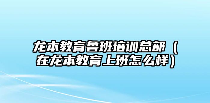 龍本教育魯班培訓(xùn)總部（在龍本教育上班怎么樣）