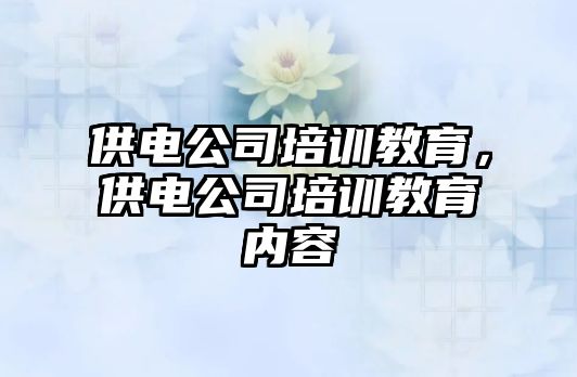 供電公司培訓(xùn)教育，供電公司培訓(xùn)教育內(nèi)容