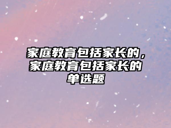 家庭教育包括家長(zhǎng)的，家庭教育包括家長(zhǎng)的單選題