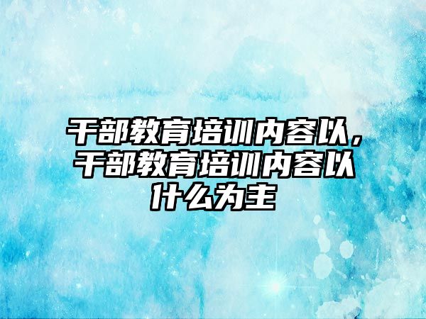 干部教育培訓內(nèi)容以，干部教育培訓內(nèi)容以什么為主