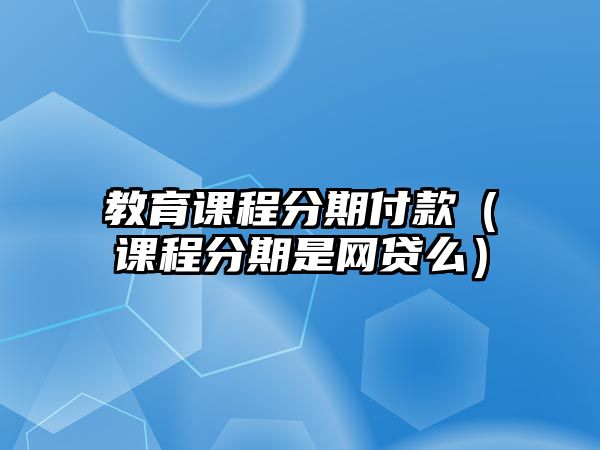 教育課程分期付款（課程分期是網(wǎng)貸么）