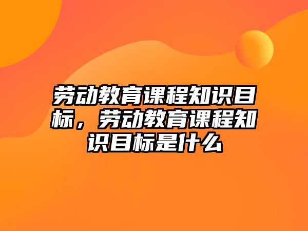 勞動教育課程知識目標(biāo)，勞動教育課程知識目標(biāo)是什么