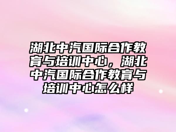 湖北中汽國際合作教育與培訓中心，湖北中汽國際合作教育與培訓中心怎么樣