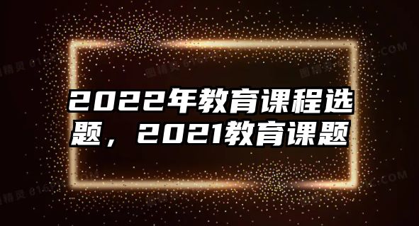 2022年教育課程選題，2021教育課題