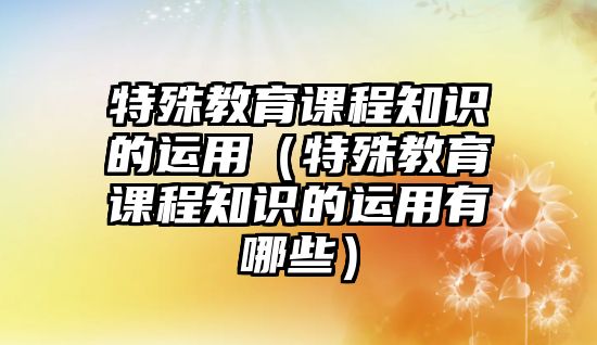 特殊教育課程知識的運用（特殊教育課程知識的運用有哪些）