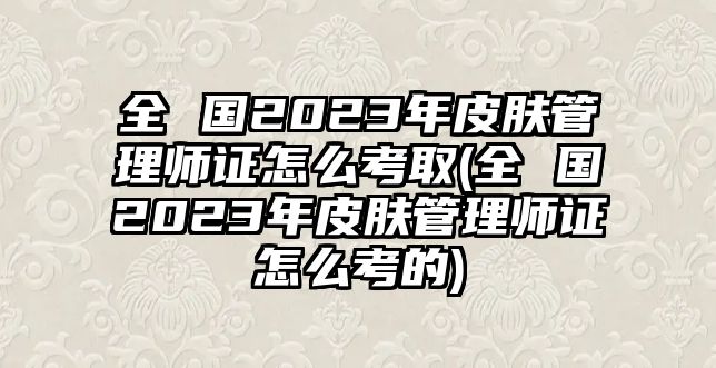 全 國2023年皮膚管理師證怎么考取(全 國2023年皮膚管理師證怎么考的)