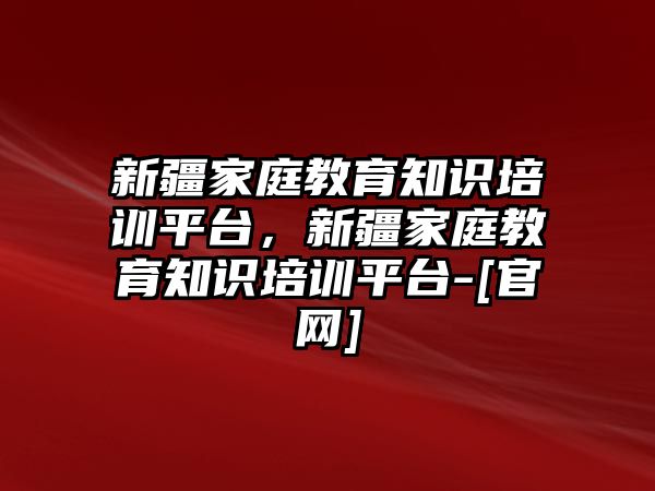 新疆家庭教育知識(shí)培訓(xùn)平臺(tái)，新疆家庭教育知識(shí)培訓(xùn)平臺(tái)-[官網(wǎng)]