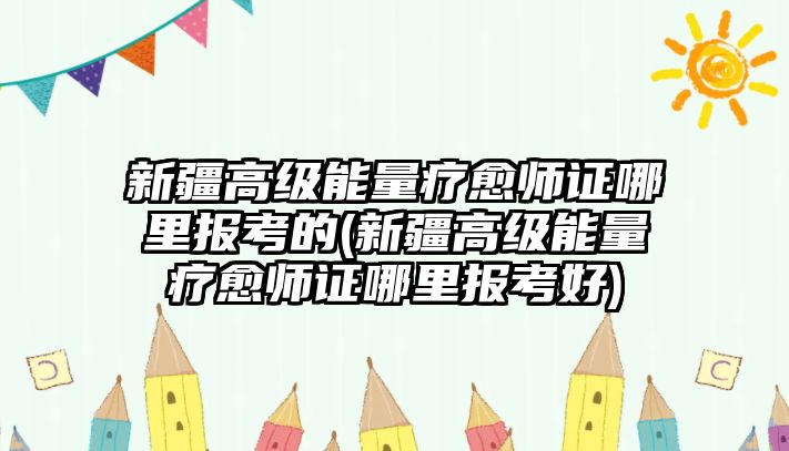 新疆高級能量療愈師證哪里報考的(新疆高級能量療愈師證哪里報考好)