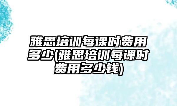 雅思培訓(xùn)每課時(shí)費(fèi)用多少(雅思培訓(xùn)每課時(shí)費(fèi)用多少錢)