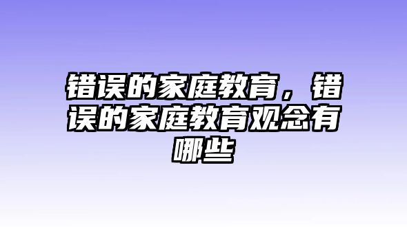 錯誤的家庭教育，錯誤的家庭教育觀念有哪些