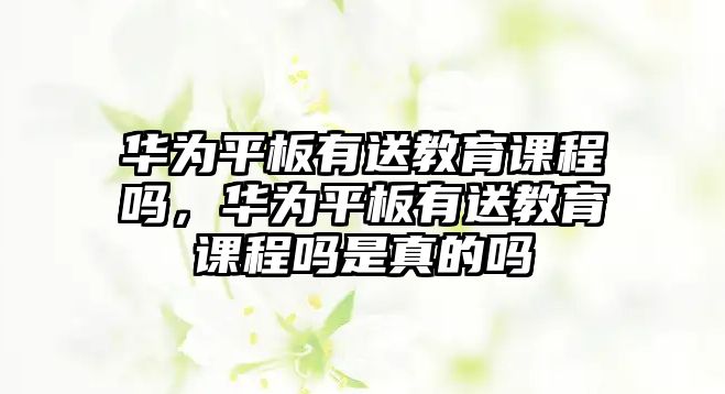 華為平板有送教育課程嗎，華為平板有送教育課程嗎是真的嗎