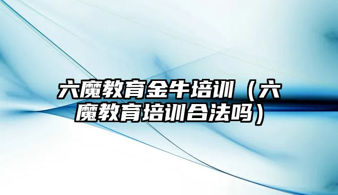 六魔教育金牛培訓（六魔教育培訓合法嗎）