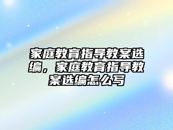 家庭教育指導(dǎo)教案選編，家庭教育指導(dǎo)教案選編怎么寫