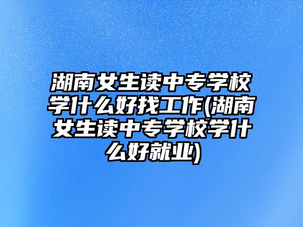 湖南女生讀中專學(xué)校學(xué)什么好找工作(湖南女生讀中專學(xué)校學(xué)什么好就業(yè))