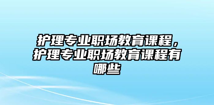 護(hù)理專業(yè)職場教育課程，護(hù)理專業(yè)職場教育課程有哪些