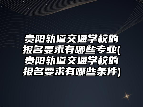 貴陽軌道交通學(xué)校的報(bào)名要求有哪些專業(yè)(貴陽軌道交通學(xué)校的報(bào)名要求有哪些條件)