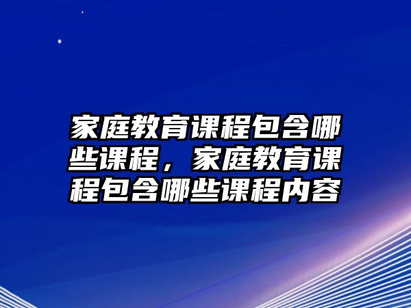 家庭教育課程包含哪些課程，家庭教育課程包含哪些課程內(nèi)容