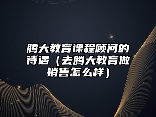 騰大教育課程顧問(wèn)的待遇（去騰大教育做銷售怎么樣）