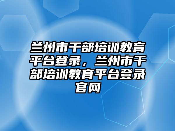 蘭州市干部培訓(xùn)教育平臺登錄，蘭州市干部培訓(xùn)教育平臺登錄官網(wǎng)