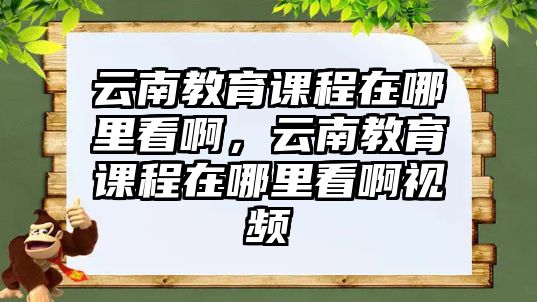 云南教育課程在哪里看啊，云南教育課程在哪里看啊視頻