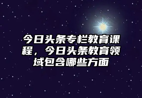 今日頭條專欄教育課程，今日頭條教育領(lǐng)域包含哪些方面