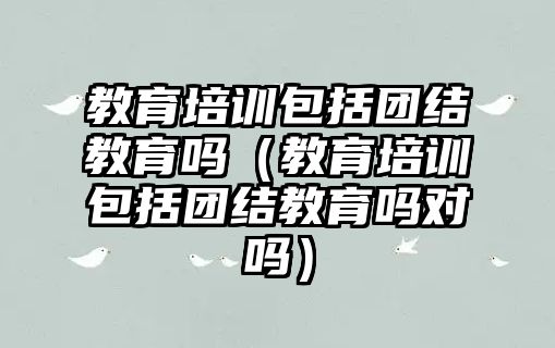 教育培訓包括團結(jié)教育嗎（教育培訓包括團結(jié)教育嗎對嗎）