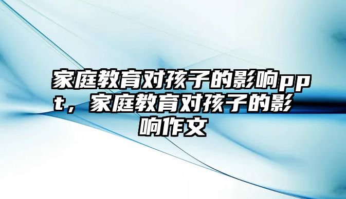 家庭教育對孩子的影響ppt，家庭教育對孩子的影響作文