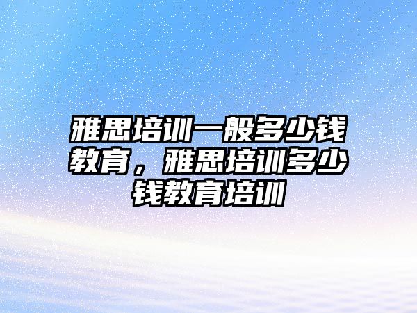 雅思培訓一般多少錢教育，雅思培訓多少錢教育培訓