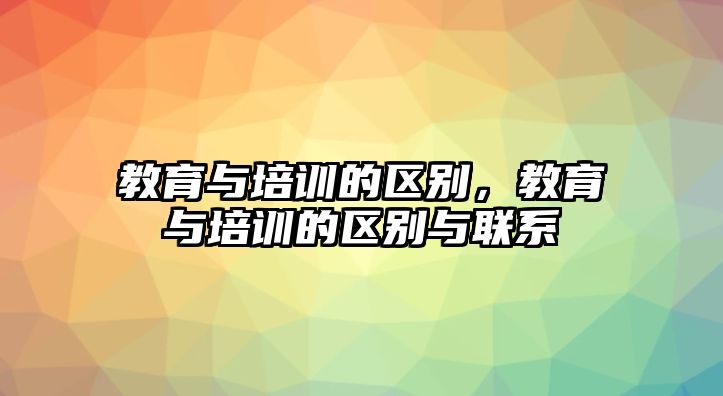 教育與培訓(xùn)的區(qū)別，教育與培訓(xùn)的區(qū)別與聯(lián)系