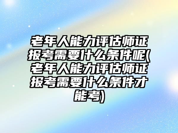 老年人能力評估師證報考需要什么條件呢(老年人能力評估師證報考需要什么條件才能考)