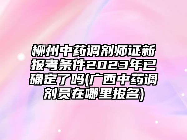 柳州中藥調(diào)劑師證新報(bào)考條件2023年已確定了嗎(廣西中藥調(diào)劑員在哪里報(bào)名)