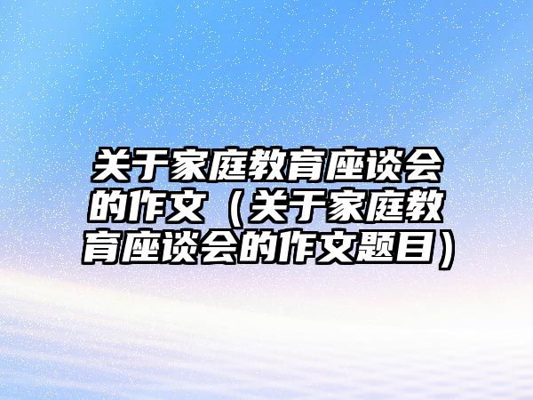 關(guān)于家庭教育座談會的作文（關(guān)于家庭教育座談會的作文題目）