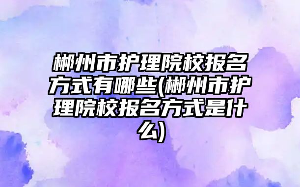 郴州市護理院校報名方式有哪些(郴州市護理院校報名方式是什么)