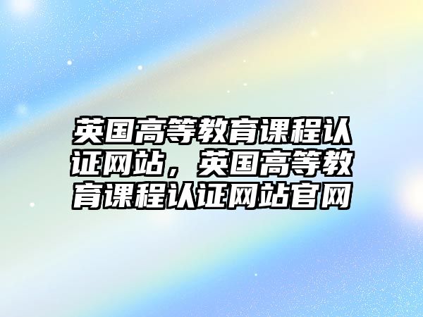 英國高等教育課程認證網(wǎng)站，英國高等教育課程認證網(wǎng)站官網(wǎng)