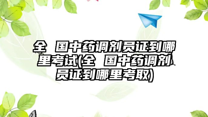 全 國中藥調(diào)劑員證到哪里考試(全 國中藥調(diào)劑員證到哪里考取)