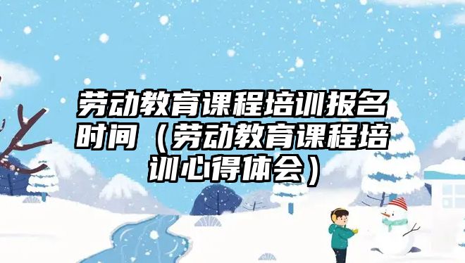 勞動教育課程培訓報名時間（勞動教育課程培訓心得體會）