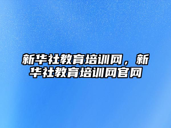 新華社教育培訓(xùn)網(wǎng)，新華社教育培訓(xùn)網(wǎng)官網(wǎng)