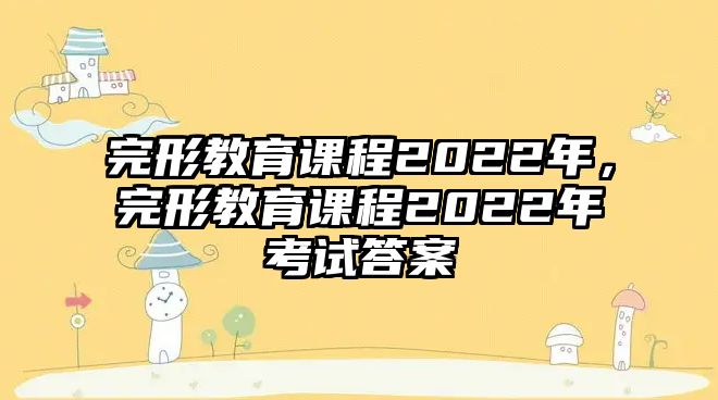 完形教育課程2022年，完形教育課程2022年考試答案