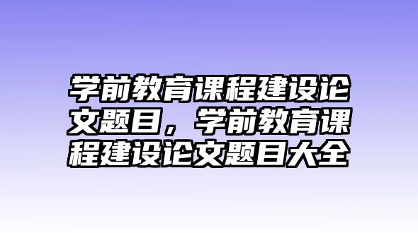 學前教育課程建設論文題目，學前教育課程建設論文題目大全