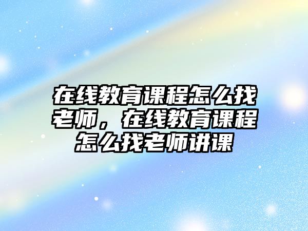 在線教育課程怎么找老師，在線教育課程怎么找老師講課