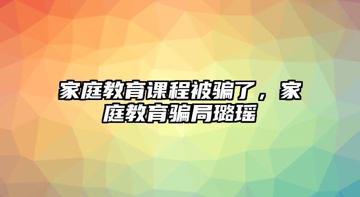 家庭教育課程被騙了，家庭教育騙局璐瑤