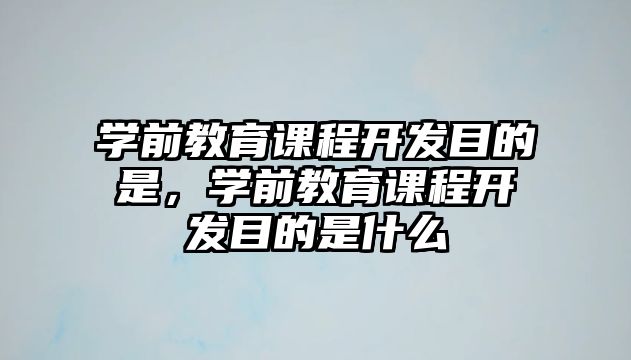 學(xué)前教育課程開發(fā)目的是，學(xué)前教育課程開發(fā)目的是什么