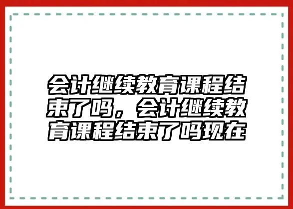 會計繼續(xù)教育課程結束了嗎，會計繼續(xù)教育課程結束了嗎現(xiàn)在